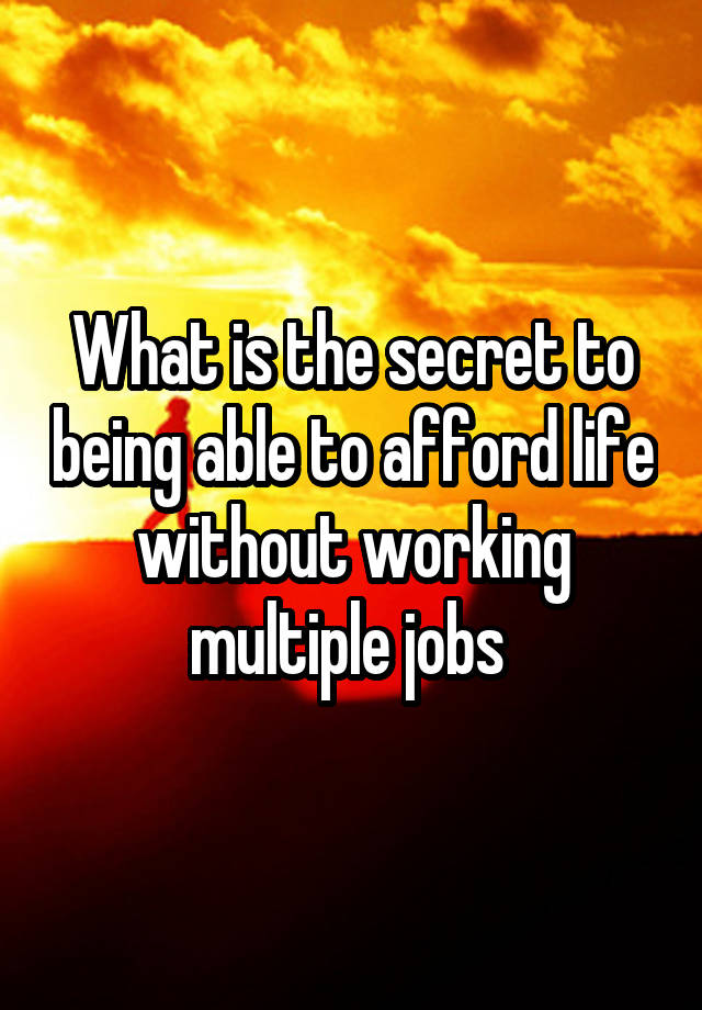 What is the secret to being able to afford life without working multiple jobs 