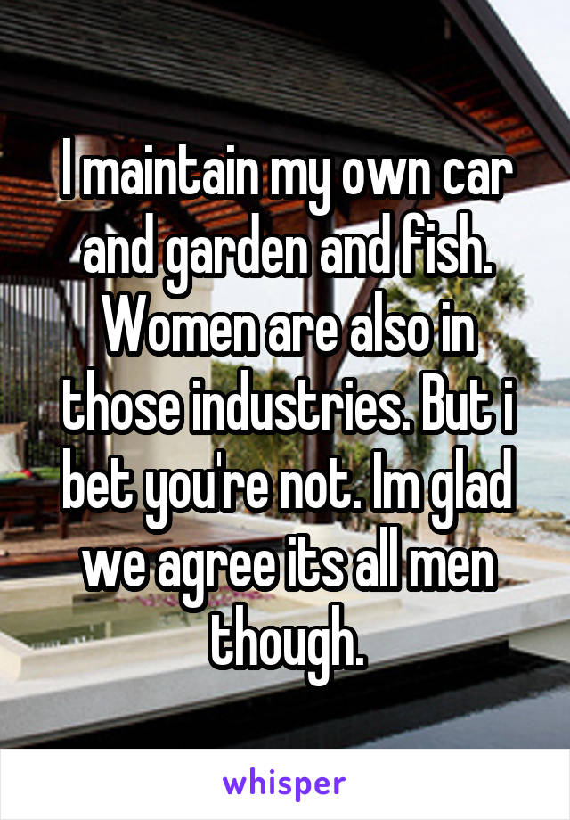 I maintain my own car and garden and fish. Women are also in those industries. But i bet you're not. Im glad we agree its all men though.