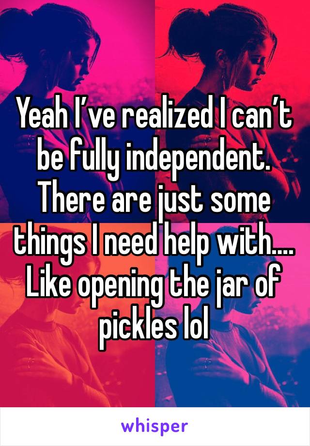 Yeah I’ve realized I can’t be fully independent. There are just some things I need help with…. Like opening the jar of pickles lol 