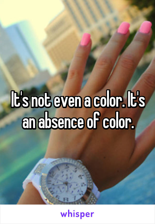 It's not even a color. It's an absence of color.