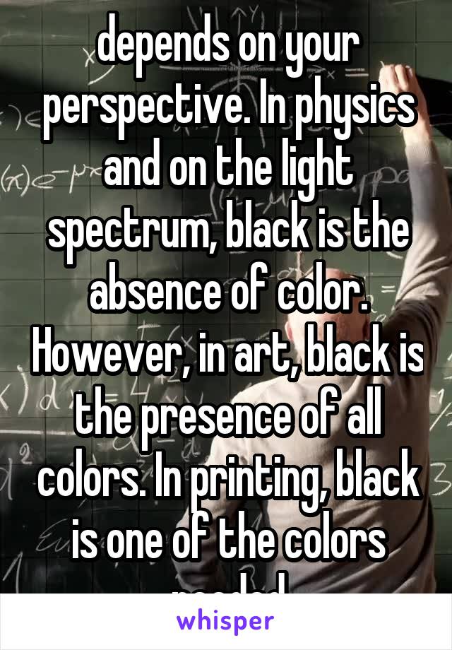 depends on your perspective. In physics and on the light spectrum, black is the absence of color. However, in art, black is the presence of all colors. In printing, black is one of the colors needed