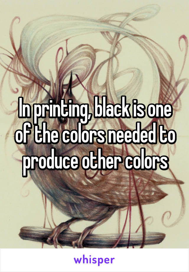 In printing, black is one of the colors needed to produce other colors