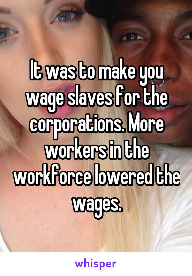 It was to make you wage slaves for the corporations. More workers in the workforce lowered the wages.