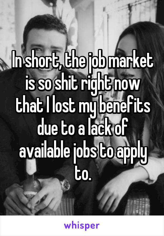 In short, the job market is so shit right now that I lost my benefits due to a lack of available jobs to apply to.