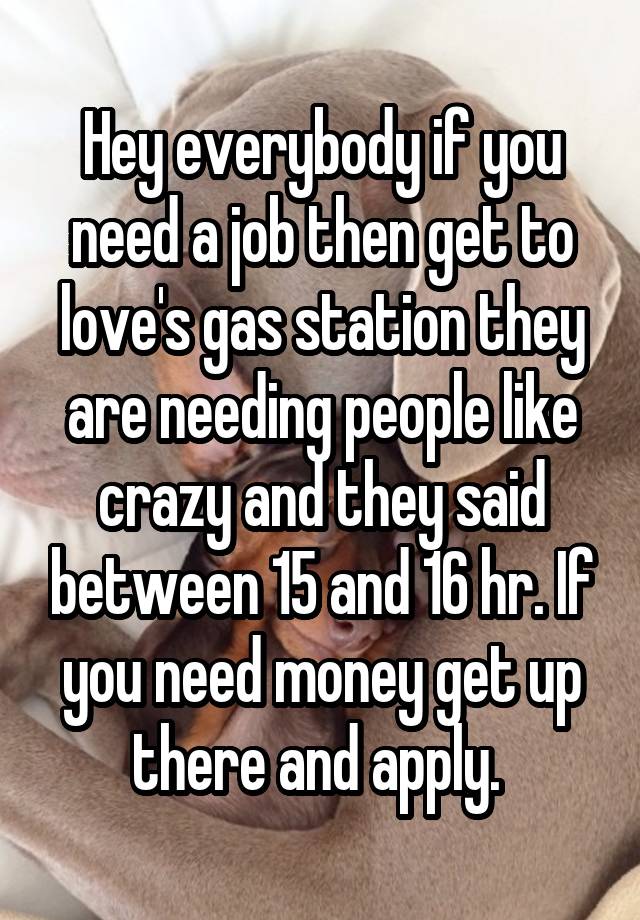 Hey everybody if you need a job then get to love's gas station they are needing people like crazy and they said between 15 and 16 hr. If you need money get up there and apply. 