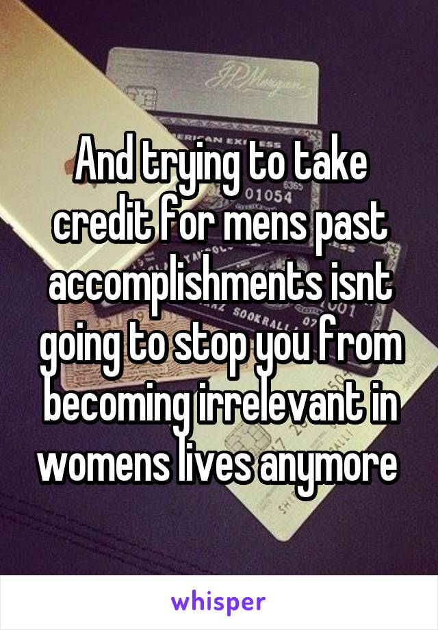 And trying to take credit for mens past accomplishments isnt going to stop you from becoming irrelevant in womens lives anymore 