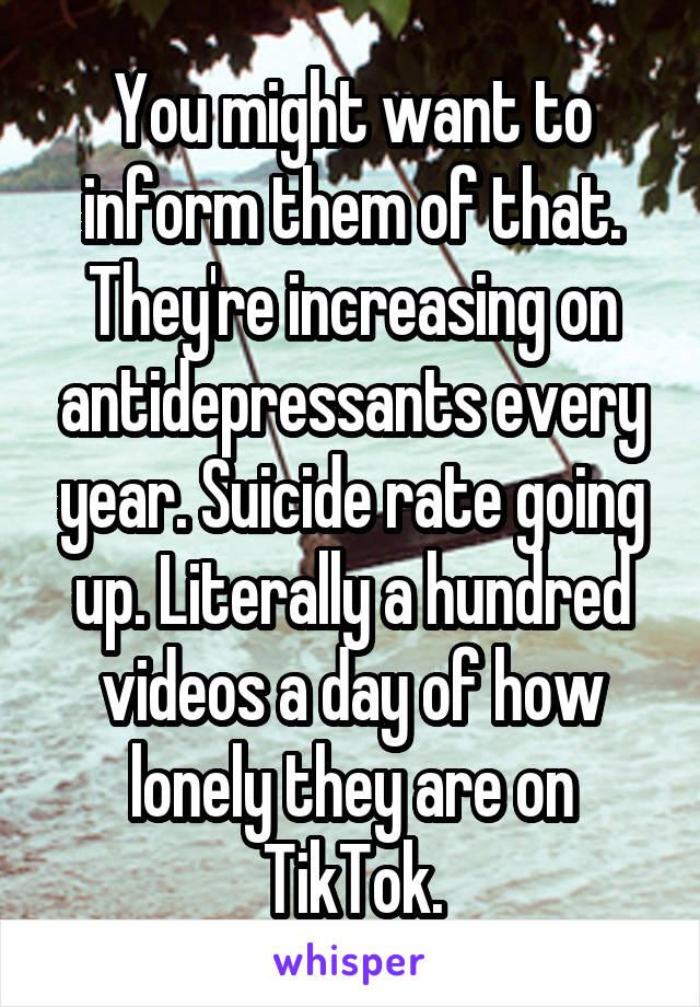 You might want to inform them of that. They're increasing on antidepressants every year. Suicide rate going up. Literally a hundred videos a day of how lonely they are on TikTok.