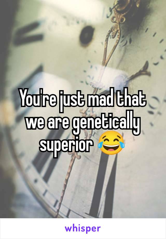 You're just mad that we are genetically superior 😂