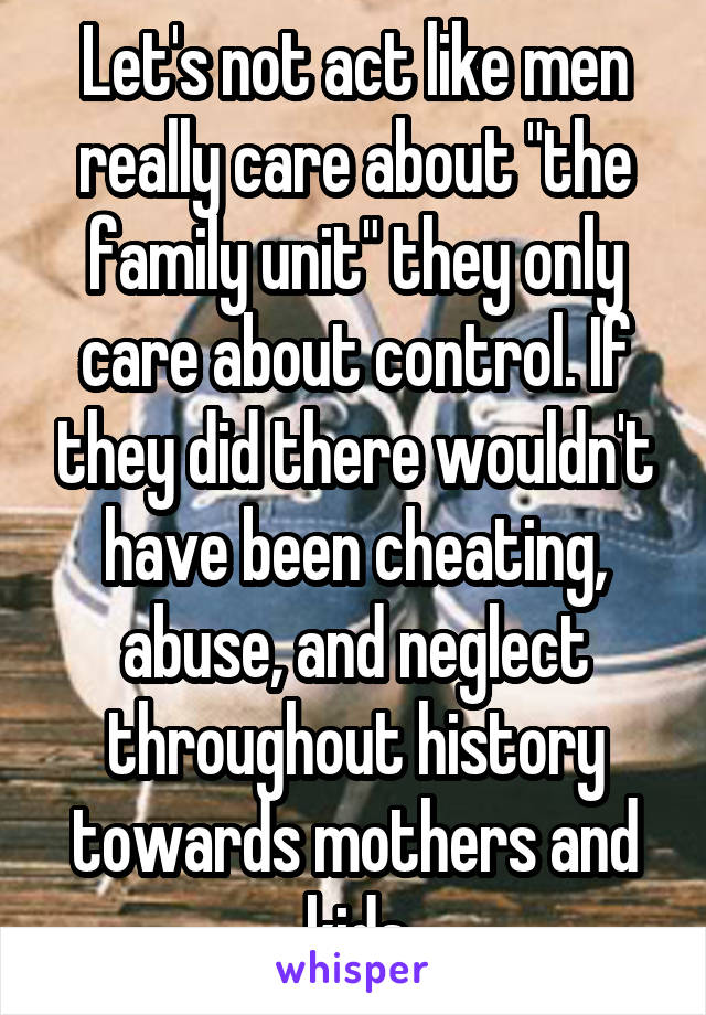 Let's not act like men really care about "the family unit" they only care about control. If they did there wouldn't have been cheating, abuse, and neglect throughout history towards mothers and kids