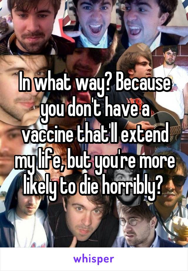 In what way? Because you don't have a vaccine that'll extend my life, but you're more likely to die horribly? 