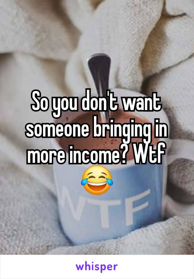 So you don't want someone bringing in more income? Wtf 😂