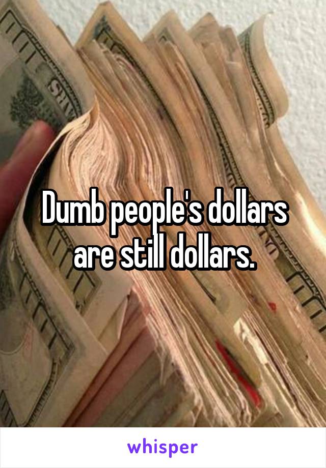 Dumb people's dollars are still dollars.