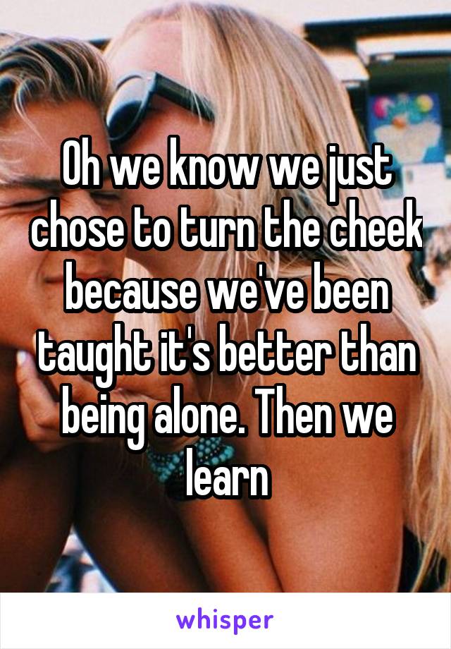 Oh we know we just chose to turn the cheek because we've been taught it's better than being alone. Then we learn