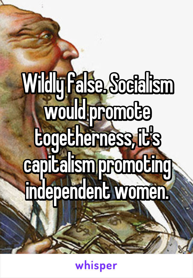 Wildly false. Socialism would promote togetherness, it's capitalism promoting independent women.