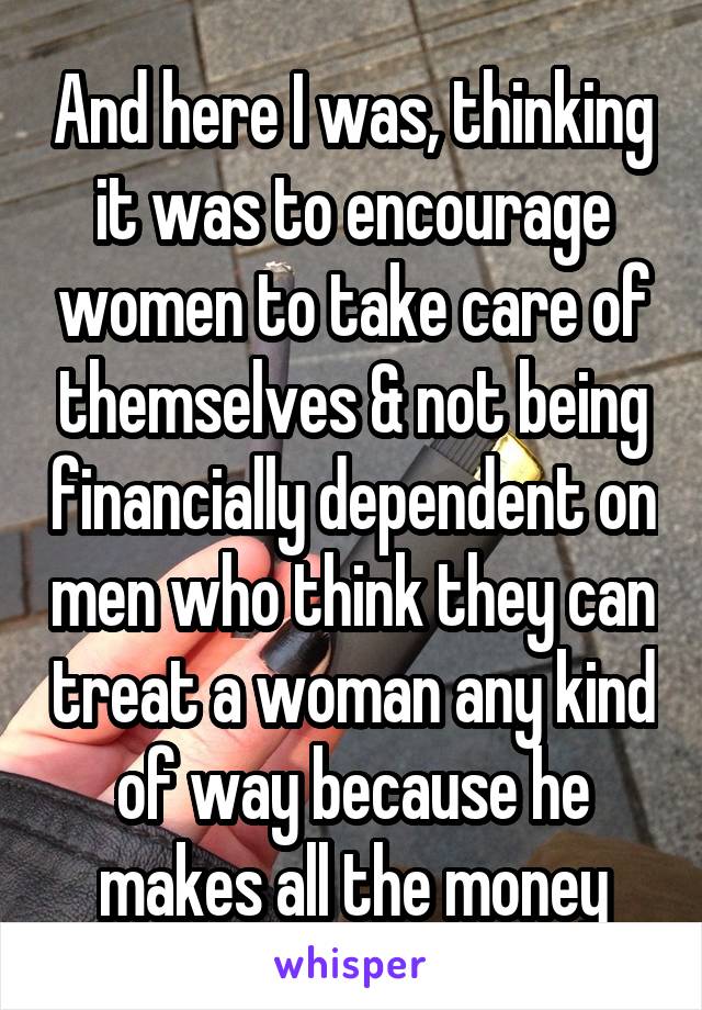 And here I was, thinking it was to encourage women to take care of themselves & not being financially dependent on men who think they can treat a woman any kind of way because he makes all the money