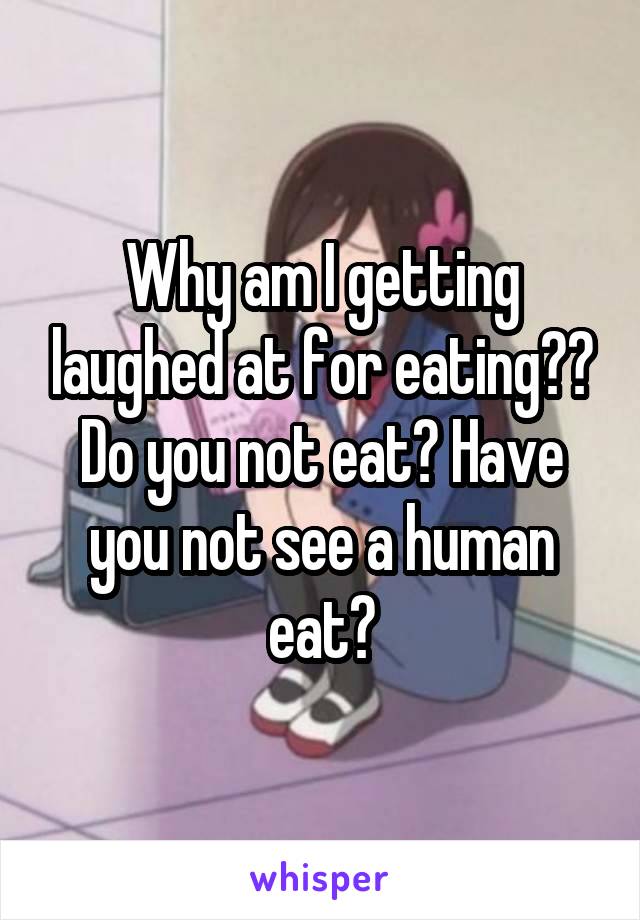 Why am I getting laughed at for eating?? Do you not eat? Have you not see a human eat?