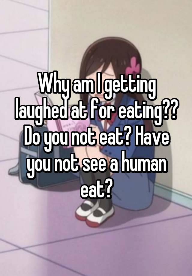 Why am I getting laughed at for eating?? Do you not eat? Have you not see a human eat?