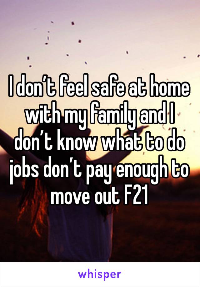 I don’t feel safe at home with my family and I don’t know what to do jobs don’t pay enough to move out F21