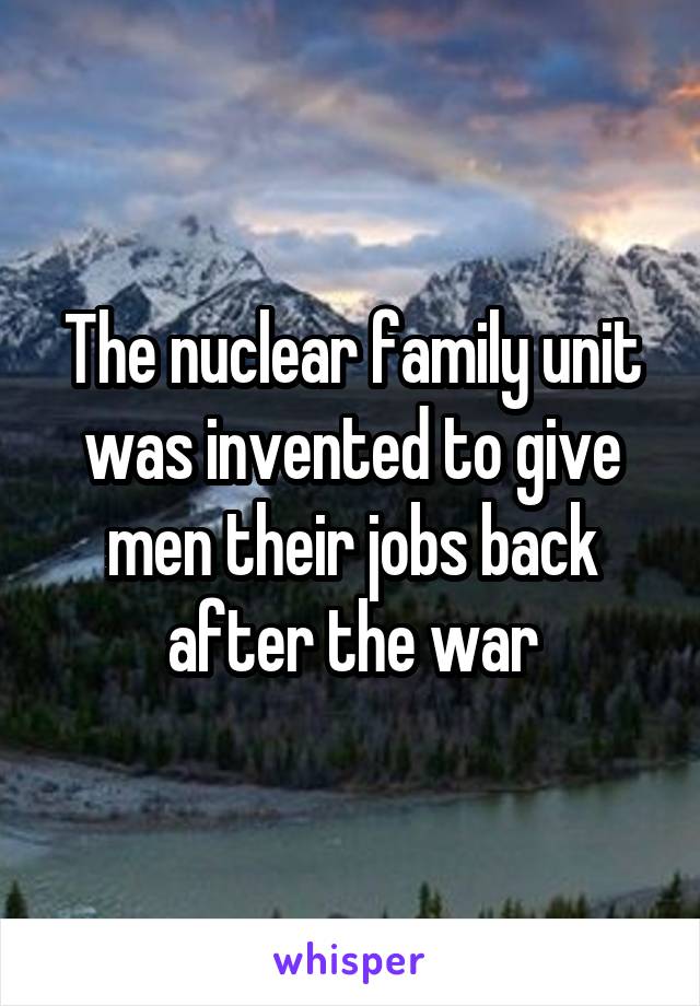 The nuclear family unit was invented to give men their jobs back after the war