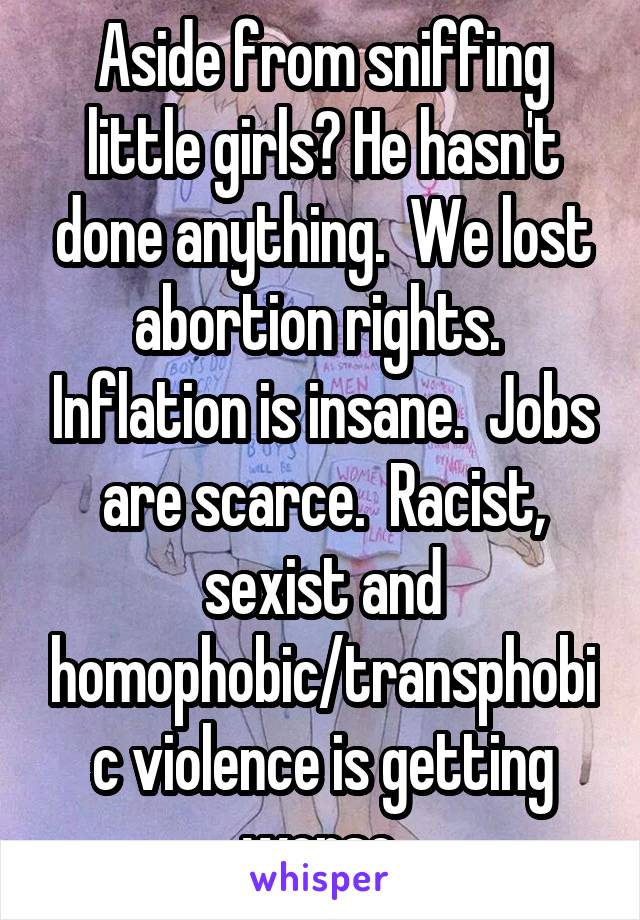 Aside from sniffing little girls? He hasn't done anything.  We lost abortion rights.  Inflation is insane.  Jobs are scarce.  Racist, sexist and homophobic/transphobic violence is getting worse.