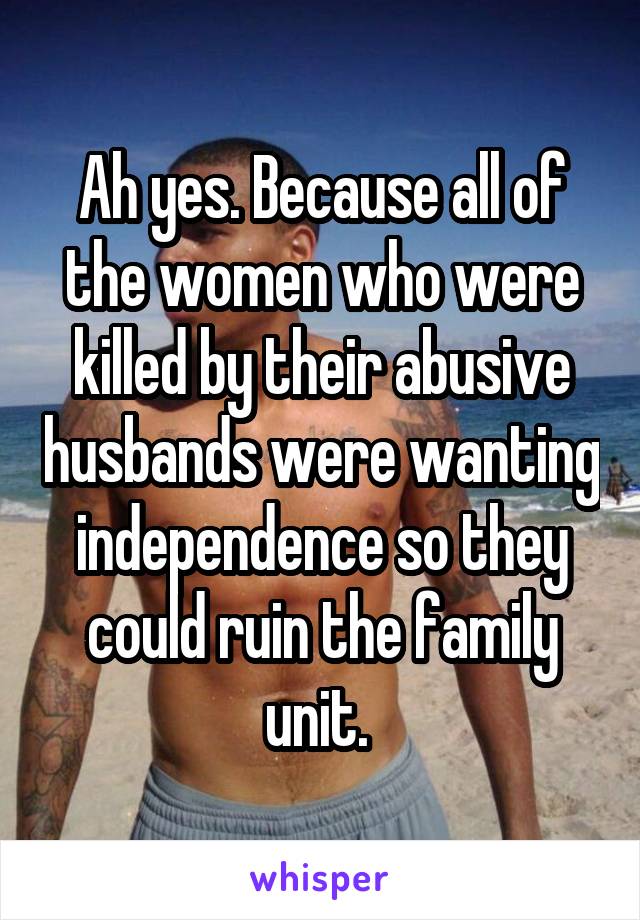 Ah yes. Because all of the women who were killed by their abusive husbands were wanting independence so they could ruin the family unit. 