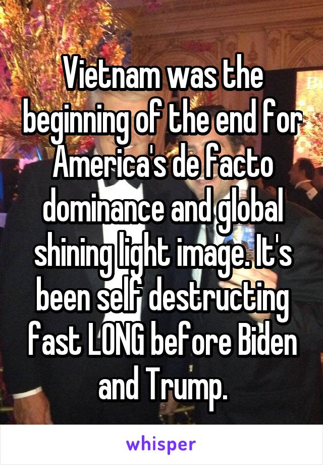 Vietnam was the beginning of the end for America's de facto dominance and global shining light image. It's been self destructing fast LONG before Biden and Trump.