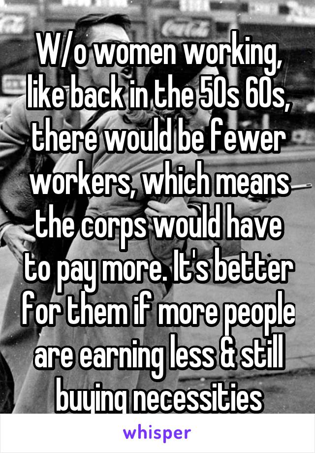 W/o women working, like back in the 50s 60s, there would be fewer workers, which means the corps would have to pay more. It's better for them if more people are earning less & still buying necessities