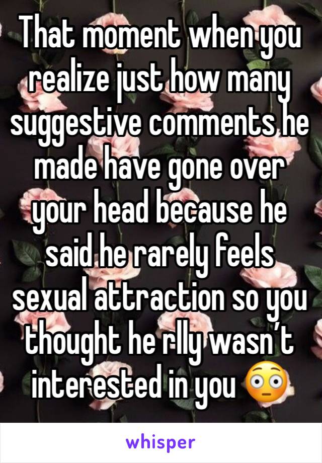 That moment when you realize just how many suggestive comments he made have gone over your head because he said he rarely feels sexual attraction so you thought he rlly wasn’t interested in you 😳