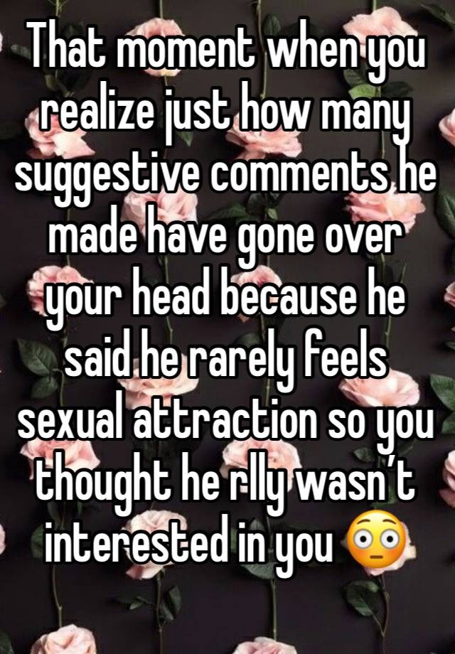 That moment when you realize just how many suggestive comments he made have gone over your head because he said he rarely feels sexual attraction so you thought he rlly wasn’t interested in you 😳