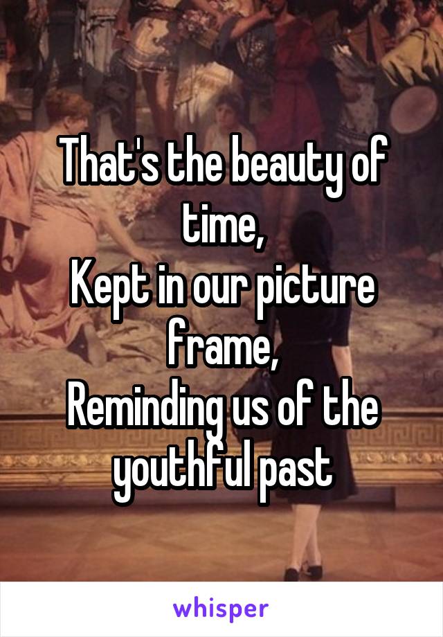 That's the beauty of time,
Kept in our picture frame,
Reminding us of the youthful past