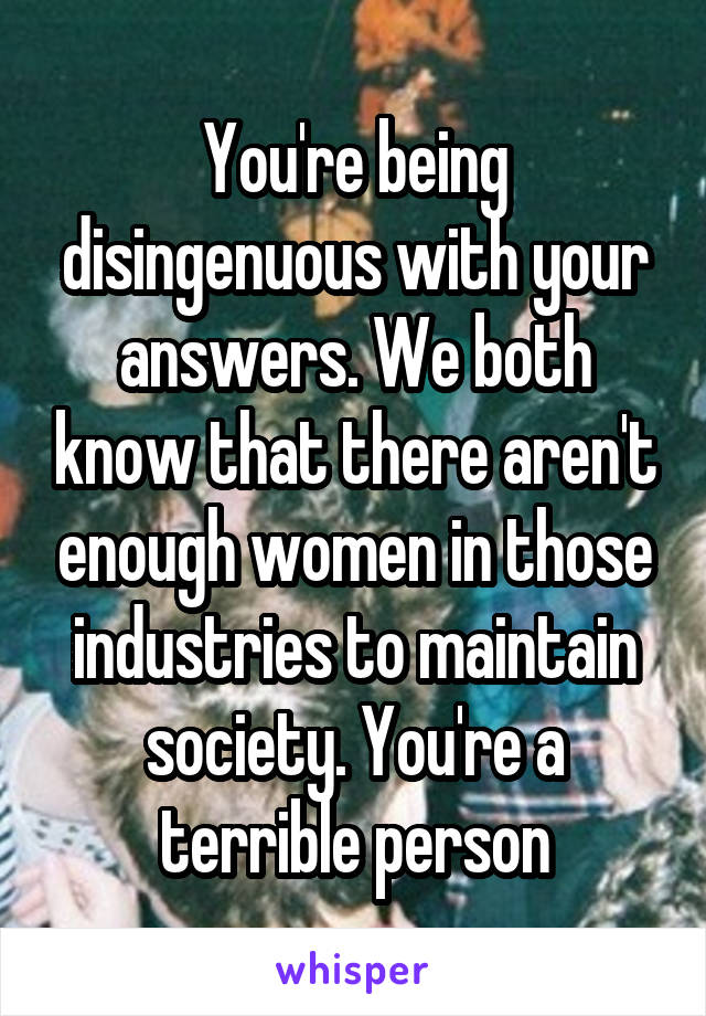 You're being disingenuous with your answers. We both know that there aren't enough women in those industries to maintain society. You're a terrible person