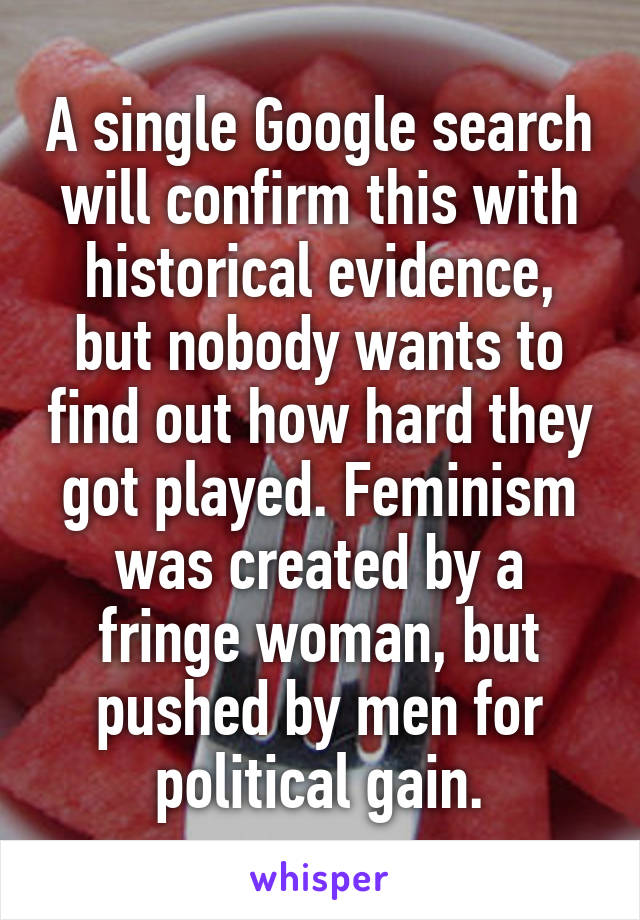 A single Google search will confirm this with historical evidence, but nobody wants to find out how hard they got played. Feminism was created by a fringe woman, but pushed by men for political gain.