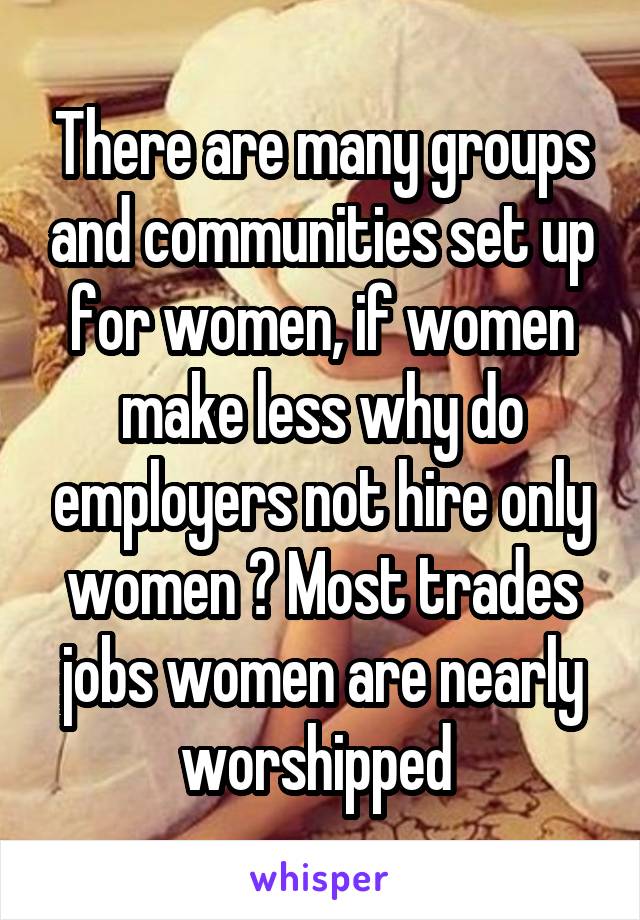 There are many groups and communities set up for women, if women make less why do employers not hire only women ? Most trades jobs women are nearly worshipped 