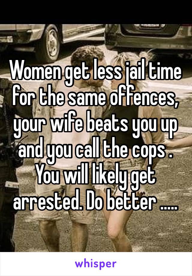 Women get less jail time for the same offences, your wife beats you up and you call the cops . You will likely get arrested. Do better ….. 