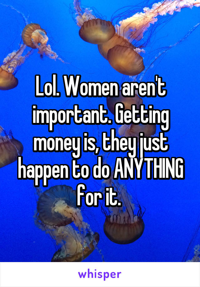 Lol. Women aren't important. Getting money is, they just happen to do ANYTHING for it. 