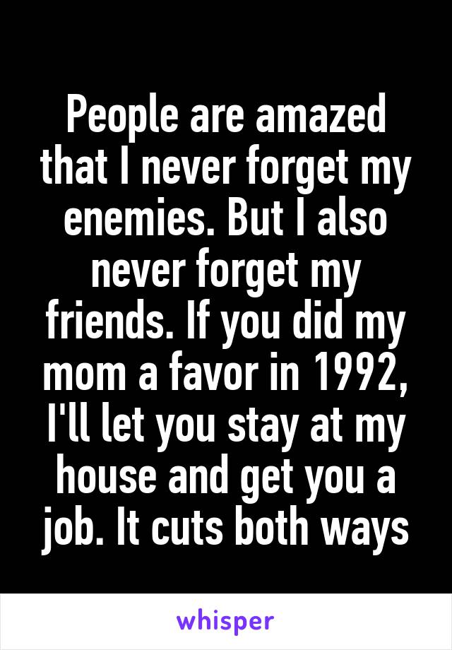 People are amazed that I never forget my enemies. But I also never forget my friends. If you did my mom a favor in 1992, I'll let you stay at my house and get you a job. It cuts both ways