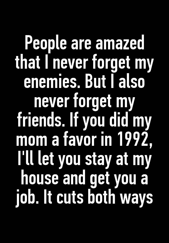 People are amazed that I never forget my enemies. But I also never forget my friends. If you did my mom a favor in 1992, I'll let you stay at my house and get you a job. It cuts both ways