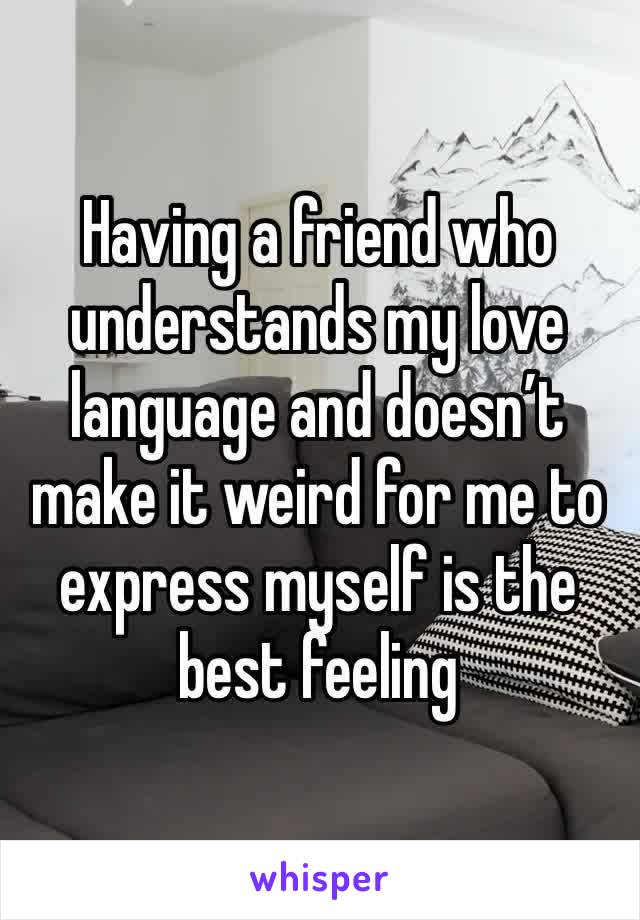 Having a friend who understands my love language and doesn’t make it weird for me to express myself is the best feeling