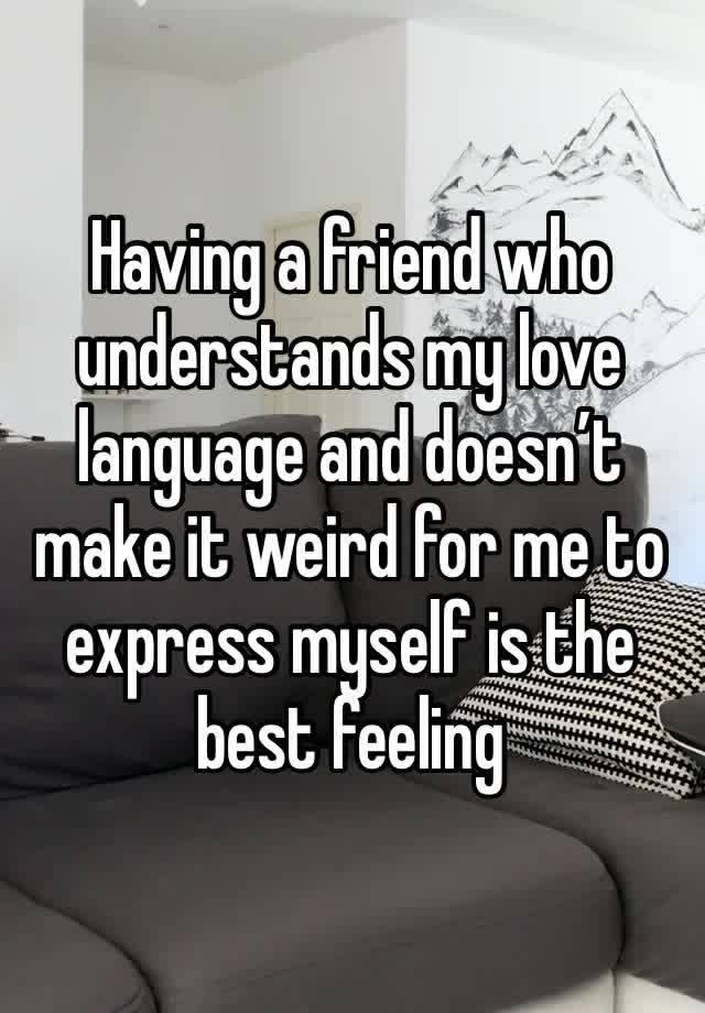 Having a friend who understands my love language and doesn’t make it weird for me to express myself is the best feeling