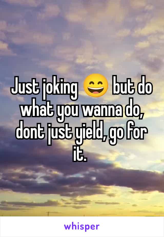 Just joking 😄 but do what you wanna do, dont just yield, go for it. 