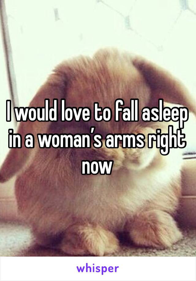 I would love to fall asleep in a woman’s arms right now 