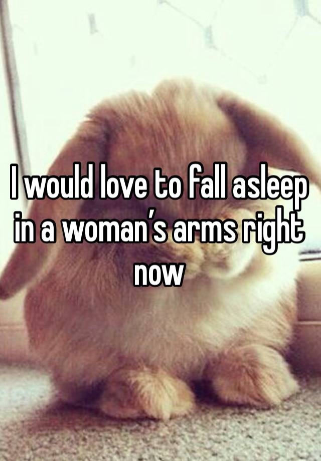 I would love to fall asleep in a woman’s arms right now 