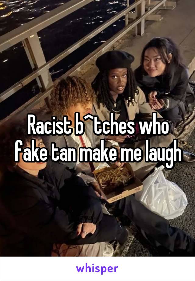 Racist b^tches who fake tan make me laugh