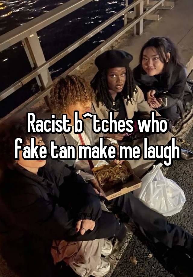 Racist b^tches who fake tan make me laugh