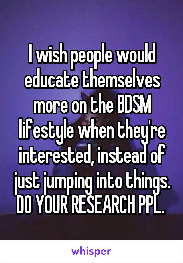 I wish people would educate themselves more on the BDSM lifestyle when they're interested, instead of just jumping into things. DO YOUR RESEARCH PPL. 