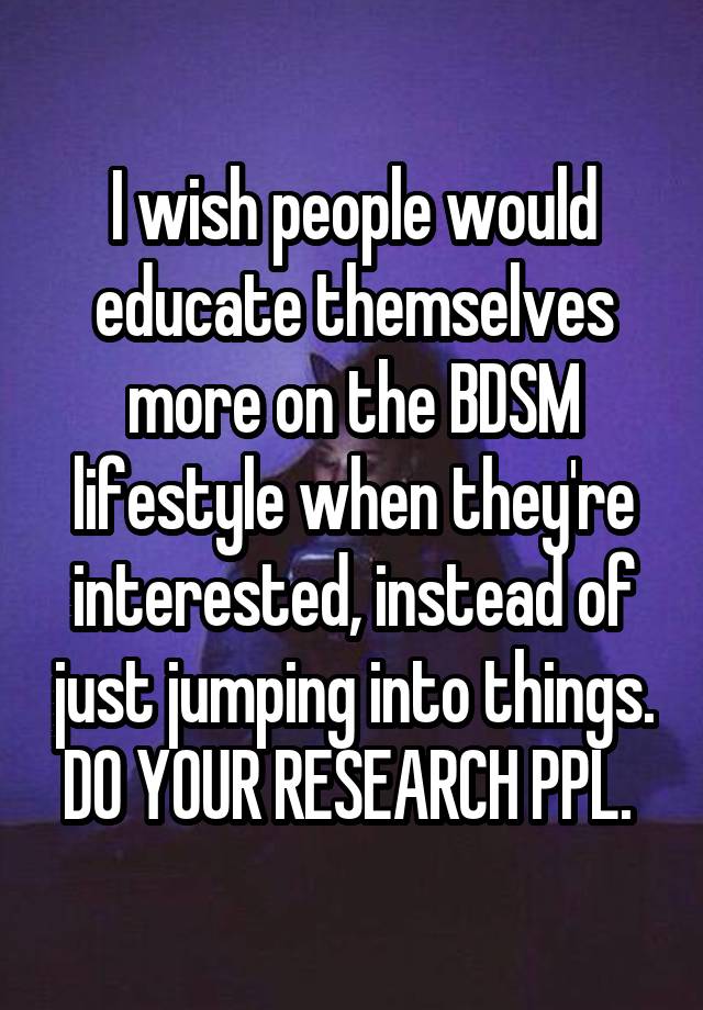 I wish people would educate themselves more on the BDSM lifestyle when they're interested, instead of just jumping into things. DO YOUR RESEARCH PPL. 