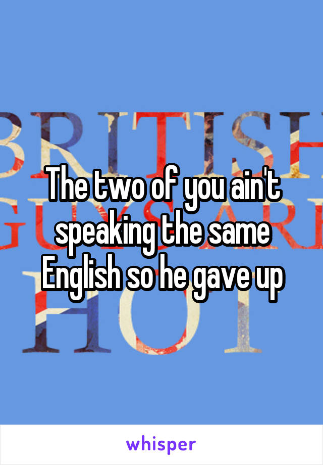 The two of you ain't speaking the same English so he gave up