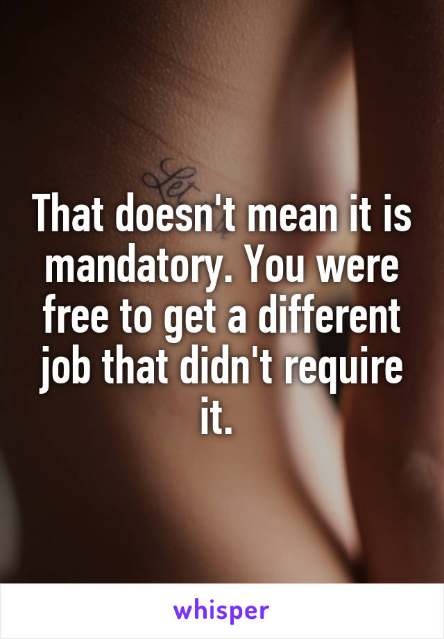 That doesn't mean it is mandatory. You were free to get a different job that didn't require it. 