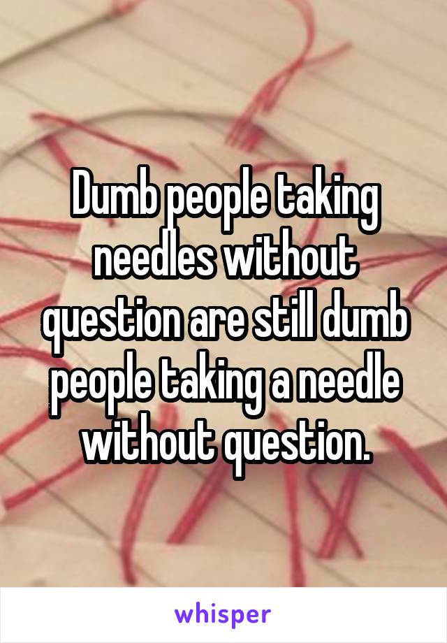 Dumb people taking needles without question are still dumb people taking a needle without question.