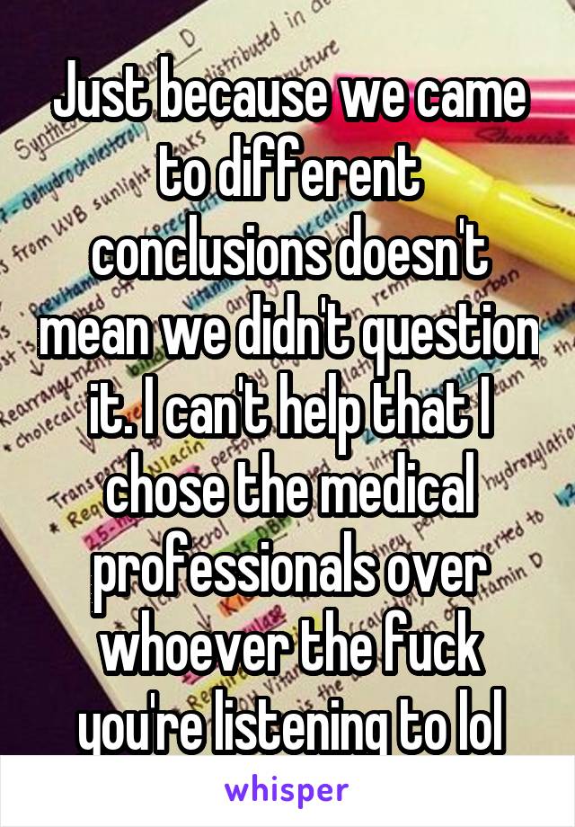 Just because we came to different conclusions doesn't mean we didn't question it. I can't help that I chose the medical professionals over whoever the fuck you're listening to lol